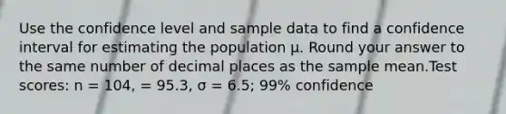 Use the confidence level and sample data to find a confidence interval for estimating the population μ. Round your answer to the same number of decimal places as the sample mean.Test scores: n = 104, = 95.3, σ = 6.5; 99% confidence