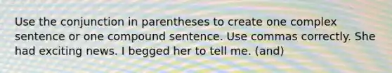 Use the conjunction in parentheses to create one <a href='https://www.questionai.com/knowledge/kDgUEjpffE-complex-sentence' class='anchor-knowledge'>complex sentence</a> or one <a href='https://www.questionai.com/knowledge/kcZL659uIv-compound-sentence' class='anchor-knowledge'>compound sentence</a>. Use commas correctly. She had exciting news. I begged her to tell me. (and)