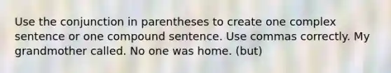 Use the conjunction in parentheses to create one complex sentence or one compound sentence. Use commas correctly. My grandmother called. No one was home. (but)