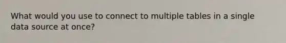 What would you use to connect to multiple tables in a single data source at once?