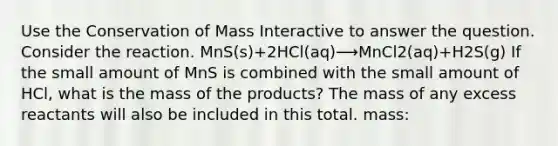 Use the Conservation of Mass Interactive to answer the question. Consider the reaction. MnS(s)+2HCl(aq)⟶MnCl2(aq)+H2S(g) If the small amount of MnS is combined with the small amount of HCl, what is the mass of the products? The mass of any excess reactants will also be included in this total. mass: