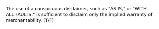 The use of a conspicuous disclaimer, such as "AS IS," or "WITH ALL FAULTS," is sufficient to disclaim only the implied warranty of merchantability. (T/F)