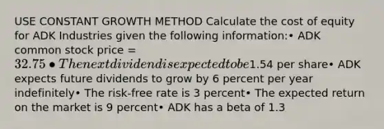 USE CONSTANT GROWTH METHOD Calculate the cost of equity for ADK Industries given the following information:• ADK common stock price = 32.75• The next dividend is expected to be1.54 per share• ADK expects future dividends to grow by 6 percent per year indefinitely• The risk-free rate is 3 percent• The expected return on the market is 9 percent• ADK has a beta of 1.3