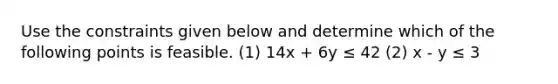 Use the constraints given below and determine which of the following points is feasible. (1) 14x + 6y ≤ 42 (2) x - y ≤ 3