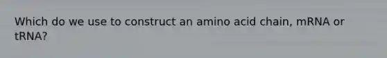 Which do we use to construct an amino acid chain, mRNA or tRNA?