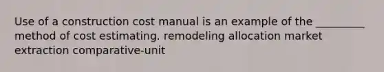 Use of a construction cost manual is an example of the _________ method of cost estimating. remodeling allocation market extraction comparative-unit