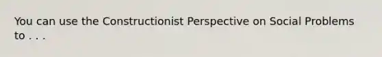 You can use the Constructionist Perspective on Social Problems to . . .