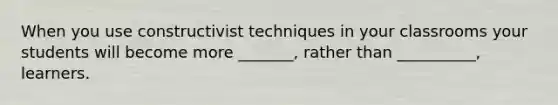 When you use constructivist techniques in your classrooms your students will become more _______, rather than __________, learners.