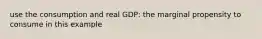 use the consumption and real GDP: the marginal propensity to consume in this example