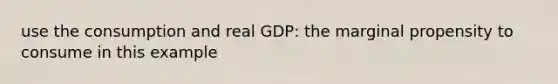 use the consumption and real GDP: the marginal propensity to consume in this example