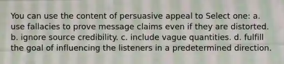 You can use the content of persuasive appeal to Select one: a. use fallacies to prove message claims even if they are distorted. b. ignore source credibility. c. include vague quantities. d. fulfill the goal of influencing the listeners in a predetermined direction.