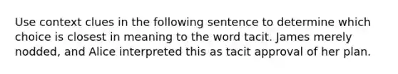 Use context clues in the following sentence to determine which choice is closest in meaning to the word tacit. James merely nodded, and Alice interpreted this as tacit approval of her plan.