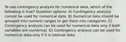 To use contingency analysis for numerical data, which of the following is true? Question options: A) Contingency analysis cannot be used for numerical data. B) Numerical data should be grouped into numeric ranges to get them into categories. C) Contingency analysis can be used for numerical data only if both variables are numerical. D) Contingency analysis can be used for numerical data only if it is interval data.