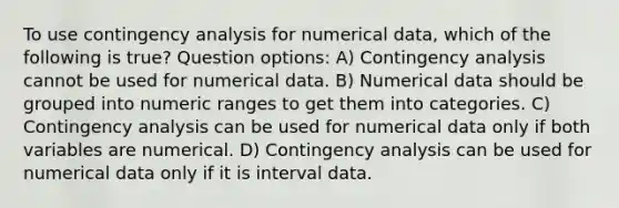 To use contingency analysis for numerical data, which of the following is true? Question options: A) Contingency analysis cannot be used for numerical data. B) Numerical data should be grouped into numeric ranges to get them into categories. C) Contingency analysis can be used for numerical data only if both variables are numerical. D) Contingency analysis can be used for numerical data only if it is interval data.