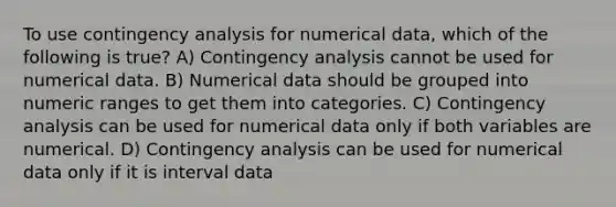 To use contingency analysis for numerical data, which of the following is true? A) Contingency analysis cannot be used for numerical data. B) Numerical data should be grouped into numeric ranges to get them into categories. C) Contingency analysis can be used for numerical data only if both variables are numerical. D) Contingency analysis can be used for numerical data only if it is interval data