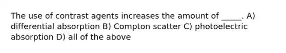 The use of contrast agents increases the amount of _____. A) differential absorption B) Compton scatter C) photoelectric absorption D) all of the above