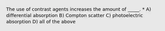 The use of contrast agents increases the amount of _____. * A) differential absorption B) Compton scatter C) photoelectric absorption D) all of the above