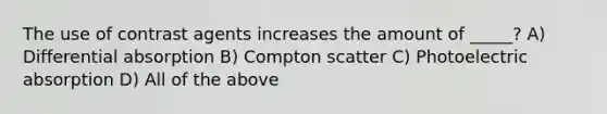 The use of contrast agents increases the amount of _____? A) Differential absorption B) Compton scatter C) Photoelectric absorption D) All of the above