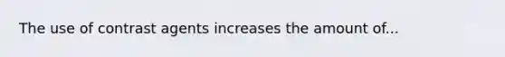 The use of contrast agents increases the amount of...