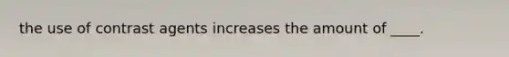 the use of contrast agents increases the amount of ____.