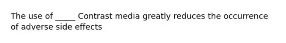 The use of _____ Contrast media greatly reduces the occurrence of adverse side effects