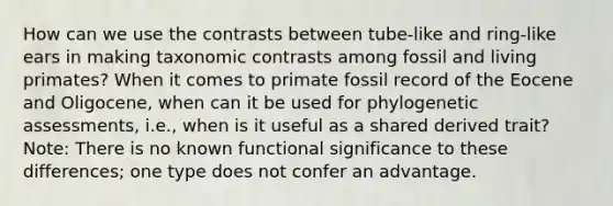 How can we use the contrasts between tube-like and ring-like ears in making taxonomic contrasts among fossil and living primates? When it comes to primate fossil record of the Eocene and Oligocene, when can it be used for phylogenetic assessments, i.e., when is it useful as a shared derived trait? Note: There is no known functional significance to these differences; one type does not confer an advantage.