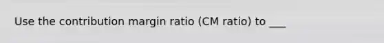 Use the contribution margin ratio (CM ratio) to ___