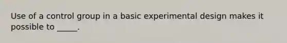 Use of a control group in a basic experimental design makes it possible to _____.