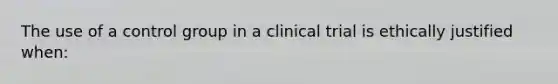 The use of a control group in a clinical trial is ethically justified when: