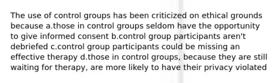 The use of control groups has been criticized on ethical grounds because a.those in control groups seldom have the opportunity to give informed consent b.control group participants aren't debriefed c.control group participants could be missing an effective therapy d.those in control groups, because they are still waiting for therapy, are more likely to have their privacy violated