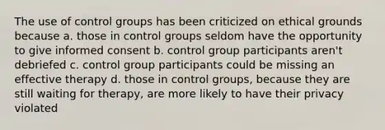 The use of control groups has been criticized on ethical grounds because a. those in control groups seldom have the opportunity to give informed consent b. control group participants aren't debriefed c. control group participants could be missing an effective therapy d. those in control groups, because they are still waiting for therapy, are more likely to have their privacy violated