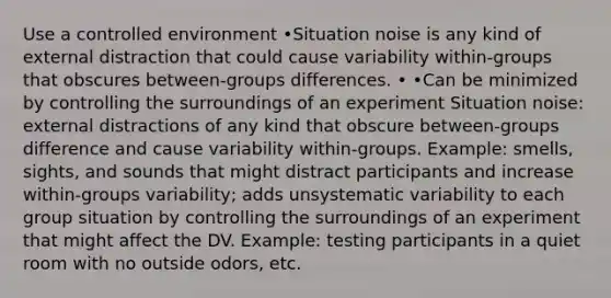 Use a controlled environment •Situation noise is any kind of external distraction that could cause variability within-groups that obscures between-groups differences. • •Can be minimized by controlling the surroundings of an experiment Situation noise: external distractions of any kind that obscure between-groups difference and cause variability within-groups. Example: smells, sights, and sounds that might distract participants and increase within-groups variability; adds unsystematic variability to each group situation by controlling the surroundings of an experiment that might affect the DV. Example: testing participants in a quiet room with no outside odors, etc.