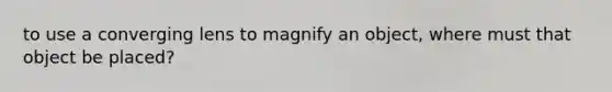 to use a converging lens to magnify an object, where must that object be placed?