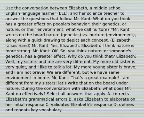 Use the conversation between Elizabeth, a middle school English-language learner (ELL), and her science teacher to answer the questions that follow. Mr. Kant: What do you think has a greater effect on people's behavior: their genetics, or nature, or their environment, what we call nurture? *Mr. Kant writes on the board nature (genetics) vs. nurture (environment), along with a quick drawing to depict each concept. (Elizabeth raises hand) Mr. Kant: Yes, Elizabeth. Elizabeth: I think nature is more strong. Mr. Kant: OK. So, you think nature, or someone's genetics, has a greater effect. Why do you think that? Elizabeth: Well, my sisters and me are very different. My more old sister is very quiet, and I like to talk a lot. My more young sister is brave, and I am not brave! We are different, but we have same environment in home. Mr. Kant: That's a great example! I am different from my sisters: let's write that on the board under nature. During the conversation with Elizabeth, what does Mr. Kant do effectively? Select all answers that apply. A. corrects Elizabeth's grammatical errors B. asks Elizabeth to elaborate on her initial response C. validates Elizabeth's response D. defines and repeats key vocabulary