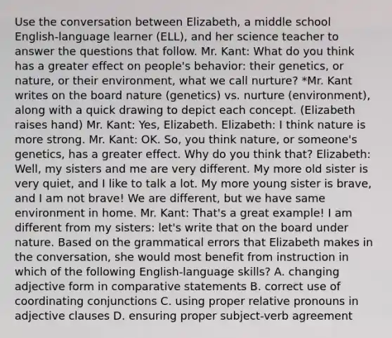 Use the conversation between Elizabeth, a middle school English-language learner (ELL), and her science teacher to answer the questions that follow. Mr. Kant: What do you think has a greater effect on people's behavior: their genetics, or nature, or their environment, what we call nurture? *Mr. Kant writes on the board nature (genetics) vs. nurture (environment), along with a quick drawing to depict each concept. (Elizabeth raises hand) Mr. Kant: Yes, Elizabeth. Elizabeth: I think nature is more strong. Mr. Kant: OK. So, you think nature, or someone's genetics, has a greater effect. Why do you think that? Elizabeth: Well, my sisters and me are very different. My more old sister is very quiet, and I like to talk a lot. My more young sister is brave, and I am not brave! We are different, but we have same environment in home. Mr. Kant: That's a great example! I am different from my sisters: let's write that on the board under nature. Based on the grammatical errors that Elizabeth makes in the conversation, she would most benefit from instruction in which of the following English-language skills? A. changing adjective form in comparative statements B. correct use of coordinating conjunctions C. using proper relative pronouns in adjective clauses D. ensuring proper subject-verb agreement