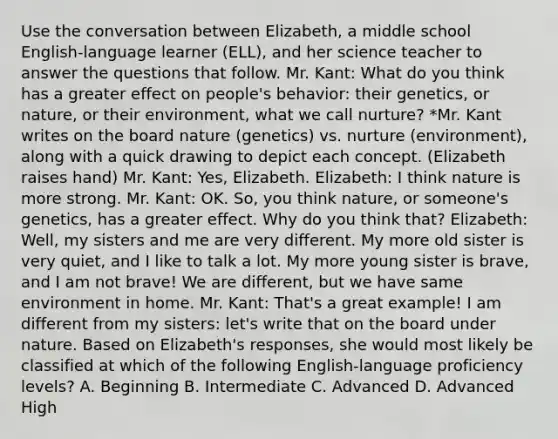 Use the conversation between Elizabeth, a middle school English-language learner (ELL), and her science teacher to answer the questions that follow. Mr. Kant: What do you think has a greater effect on people's behavior: their genetics, or nature, or their environment, what we call nurture? *Mr. Kant writes on the board nature (genetics) vs. nurture (environment), along with a quick drawing to depict each concept. (Elizabeth raises hand) Mr. Kant: Yes, Elizabeth. Elizabeth: I think nature is more strong. Mr. Kant: OK. So, you think nature, or someone's genetics, has a greater effect. Why do you think that? Elizabeth: Well, my sisters and me are very different. My more old sister is very quiet, and I like to talk a lot. My more young sister is brave, and I am not brave! We are different, but we have same environment in home. Mr. Kant: That's a great example! I am different from my sisters: let's write that on the board under nature. Based on Elizabeth's responses, she would most likely be classified at which of the following English-language proficiency levels? A. Beginning B. Intermediate C. Advanced D. Advanced High