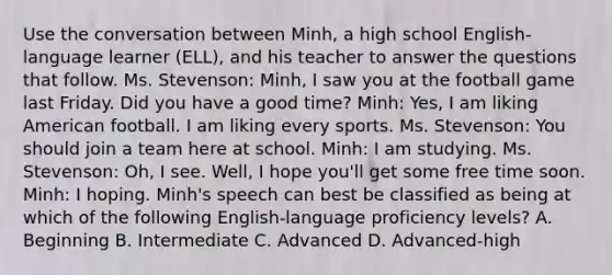 Use the conversation between Minh, a high school English-language learner (ELL), and his teacher to answer the questions that follow. Ms. Stevenson: Minh, I saw you at the football game last Friday. Did you have a good time? Minh: Yes, I am liking American football. I am liking every sports. Ms. Stevenson: You should join a team here at school. Minh: I am studying. Ms. Stevenson: Oh, I see. Well, I hope you'll get some free time soon. Minh: I hoping. Minh's speech can best be classified as being at which of the following English-language proficiency levels? A. Beginning B. Intermediate C. Advanced D. Advanced-high