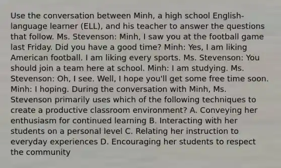 Use the conversation between Minh, a high school English-language learner (ELL), and his teacher to answer the questions that follow. Ms. Stevenson: Minh, I saw you at the football game last Friday. Did you have a good time? Minh: Yes, I am liking American football. I am liking every sports. Ms. Stevenson: You should join a team here at school. Minh: I am studying. Ms. Stevenson: Oh, I see. Well, I hope you'll get some free time soon. Minh: I hoping. During the conversation with Minh, Ms. Stevenson primarily uses which of the following techniques to create a productive classroom environment? A. Conveying her enthusiasm for continued learning B. Interacting with her students on a personal level C. Relating her instruction to everyday experiences D. Encouraging her students to respect the community