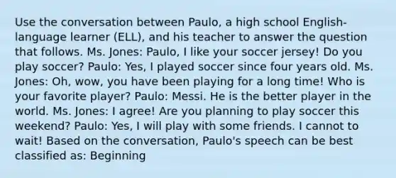 Use the conversation between Paulo, a high school English-language learner (ELL), and his teacher to answer the question that follows. Ms. Jones: Paulo, I like your soccer jersey! Do you play soccer? Paulo: Yes, I played soccer since four years old. Ms. Jones: Oh, wow, you have been playing for a long time! Who is your favorite player? Paulo: Messi. He is the better player in the world. Ms. Jones: I agree! Are you planning to play soccer this weekend? Paulo: Yes, I will play with some friends. I cannot to wait! Based on the conversation, Paulo's speech can be best classified as: Beginning