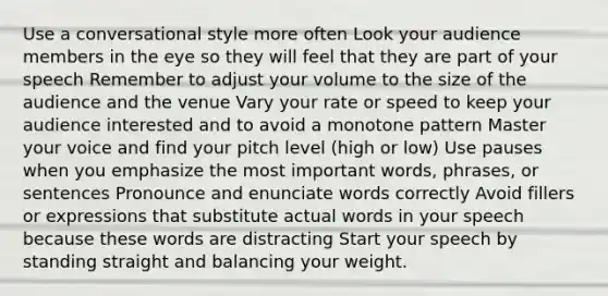 Use a conversational style more often Look your audience members in the eye so they will feel that they are part of your speech Remember to adjust your volume to the size of the audience and the venue Vary your rate or speed to keep your audience interested and to avoid a monotone pattern Master your voice and find your pitch level (high or low) Use pauses when you emphasize the most important words, phrases, or sentences Pronounce and enunciate words correctly Avoid fillers or expressions that substitute actual words in your speech because these words are distracting Start your speech by standing straight and balancing your weight.