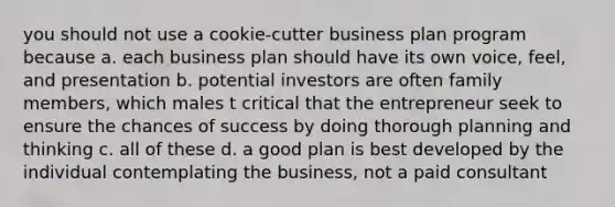 you should not use a cookie-cutter business plan program because a. each business plan should have its own voice, feel, and presentation b. potential investors are often family members, which males t critical that the entrepreneur seek to ensure the chances of success by doing thorough planning and thinking c. all of these d. a good plan is best developed by the individual contemplating the business, not a paid consultant