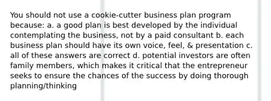 You should not use a cookie-cutter business plan program because: a. a good plan is best developed by the individual contemplating the business, not by a paid consultant b. each business plan should have its own voice, feel, & presentation c. all of these answers are correct d. potential investors are often family members, which makes it critical that the entrepreneur seeks to ensure the chances of the success by doing thorough planning/thinking