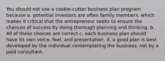 You should not use a cookie-cutter business plan program because a. potential investors are often family members, which makes it critical that the entrepreneur seeks to ensure the chances of success by doing thorough planning and thinking. b. All of these choices are correct c. each business plan should have its own voice, feel, and presentation. d. a good plan is best developed by the individual contemplating the business, not by a paid consultant.