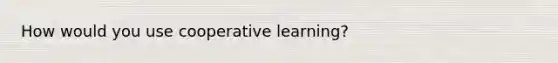 How would you use cooperative learning?