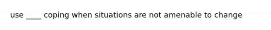 use ____ coping when situations are not amenable to change