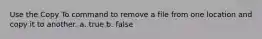 Use the Copy To command to remove a file from one location and copy it to another. a. true b. false