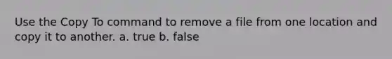 Use the Copy To command to remove a file from one location and copy it to another. a. true b. false