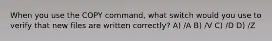 When you use the COPY command, what switch would you use to verify that new files are written correctly? A) /A B) /V C) /D D) /Z