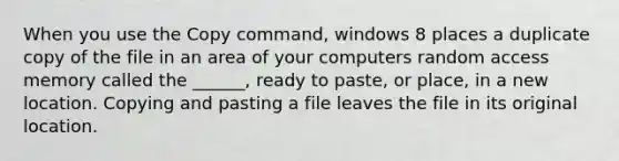 When you use the Copy command, windows 8 places a duplicate copy of the file in an area of your computers random access memory called the ______, ready to paste, or place, in a new location. Copying and pasting a file leaves the file in its original location.