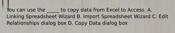 You can use the _____ to copy data from Excel to Access. A. Linking Spreadsheet Wizard B. Import Spreadsheet Wizard C. Edit Relationships dialog box D. Copy Data dialog box